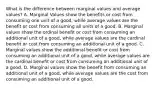 What is the difference between marginal values and average values? A. Marginal Values show the benefits or cost from consuming one unit of a good, while average values are the benefit or cost from consuming all units of a good. B. Marginal values show the ordinal benefit or cost from consuming an additional unit of a good, while average values are the cardinal benefit or cost from consuming an additional unit of a good. C. Marginal values show the additional benefit or cost from consuming an additional unit of a good, while average values are the cardinal benefit or cost from consuming an additional unit of a good. D. Marginal values show the benefit from consuming an additional unit of a good, while average values are the cost from consuming an additional unit of a good.