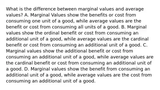 What is the difference between marginal values and average values? A. Marginal Values show the benefits or cost from consuming one unit of a good, while average values are the benefit or cost from consuming all units of a good. B. Marginal values show the ordinal benefit or cost from consuming an additional unit of a good, while average values are the cardinal benefit or cost from consuming an additional unit of a good. C. Marginal values show the additional benefit or cost from consuming an additional unit of a good, while average values are the cardinal benefit or cost from consuming an additional unit of a good. D. Marginal values show the benefit from consuming an additional unit of a good, while average values are the cost from consuming an additional unit of a good.