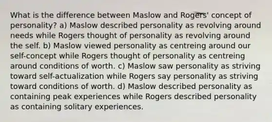 What is the difference between Maslow and Rogers' concept of personality? a) Maslow described personality as revolving around needs while Rogers thought of personality as revolving around the self. b) Maslow viewed personality as centreing around our self-concept while Rogers thought of personality as centreing around conditions of worth. c) Maslow saw personality as striving toward self-actualization while Rogers say personality as striving toward conditions of worth. d) Maslow described personality as containing peak experiences while Rogers described personality as containing solitary experiences.