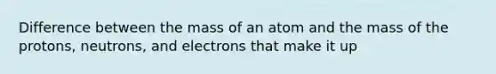 Difference between the mass of an atom and the mass of the protons, neutrons, and electrons that make it up