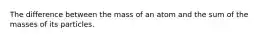 The difference between the mass of an atom and the sum of the masses of its particles.