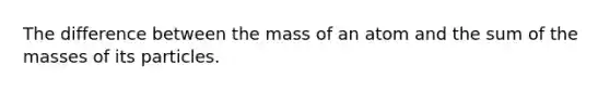 The difference between the mass of an atom and the sum of the masses of its particles.