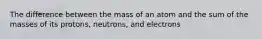 The difference between the mass of an atom and the sum of the masses of its protons, neutrons, and electrons