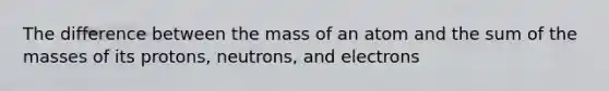 The difference between the mass of an atom and the sum of the masses of its protons, neutrons, and electrons