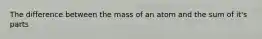 The difference between the mass of an atom and the sum of it's parts