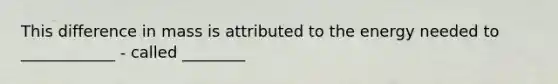 This difference in mass is attributed to the energy needed to ____________ - called ________