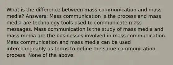 What is the difference between mass communication and mass media? Answers: Mass communication is the process and mass media are technology tools used to communicate mass messages. Mass communication is the study of mass media and mass media are the businesses involved in mass communication. Mass communication and mass media can be used interchangeably as terms to define the same communication process. None of the above.