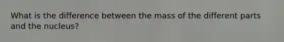 What is the difference between the mass of the different parts and the nucleus?