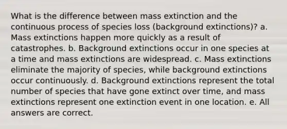 What is the difference between mass extinction and the continuous process of species loss (background extinctions)? a. Mass extinctions happen more quickly as a result of catastrophes. b. Background extinctions occur in one species at a time and mass extinctions are widespread. c. Mass extinctions eliminate the majority of species, while background extinctions occur continuously. d. Background extinctions represent the total number of species that have gone extinct over time, and mass extinctions represent one extinction event in one location. e. All answers are correct.