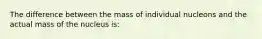 The difference between the mass of individual nucleons and the actual mass of the nucleus is: