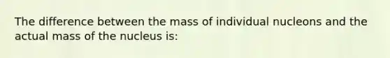 The difference between the mass of individual nucleons and the actual mass of the nucleus is: