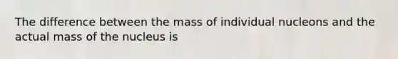 The difference between the mass of individual nucleons and the actual mass of the nucleus is