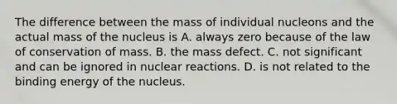 The difference between the mass of individual nucleons and the actual mass of the nucleus is A. always zero because of the law of conservation of mass. B. the mass defect. C. not significant and can be ignored in nuclear reactions. D. is not related to the binding energy of the nucleus.