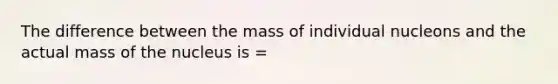 The difference between the mass of individual nucleons and the actual mass of the nucleus is =