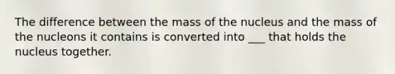 The difference between the mass of the nucleus and the mass of the nucleons it contains is converted into ___ that holds the nucleus together.