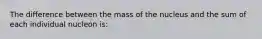 The difference between the mass of the nucleus and the sum of each individual nucleon is: