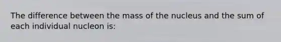 The difference between the mass of the nucleus and the sum of each individual nucleon is: