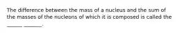 The difference between the mass of a nucleus and the sum of the masses of the nucleons of which it is composed is called the ______ _______.