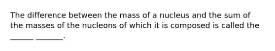 The difference between the mass of a nucleus and the sum of the masses of the nucleons of which it is composed is called the ______ _______.