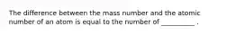 The difference between the mass number and the atomic number of an atom is equal to the number of __________ .