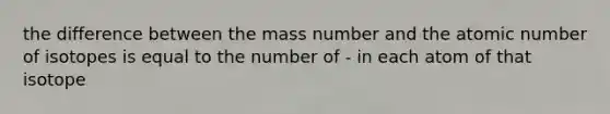 the difference between the mass number and the atomic number of isotopes is equal to the number of - in each atom of that isotope