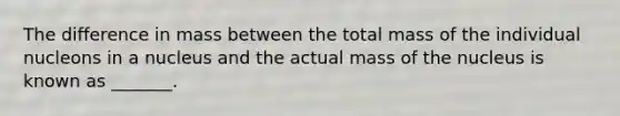 The difference in mass between the total mass of the individual nucleons in a nucleus and the actual mass of the nucleus is known as _______.