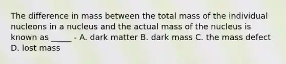 The difference in mass between the total mass of the individual nucleons in a nucleus and the actual mass of the nucleus is known as _____ - A. dark matter B. dark mass C. the mass defect D. lost mass