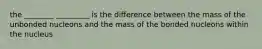 the ________ _________ is the difference between the mass of the unbonded nucleons and the mass of the bonded nucleons within the nucleus