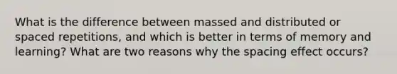 What is the difference between massed and distributed or spaced repetitions, and which is better in terms of memory and learning? What are two reasons why the spacing effect occurs?