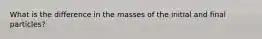 What is the difference in the masses of the initial and final particles?