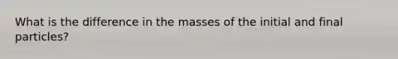 What is the difference in the masses of the initial and final particles?