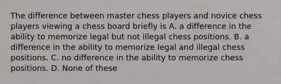 The difference between master chess players and novice chess players viewing a chess board briefly is A. a difference in the ability to memorize legal but not illegal chess positions. B. a difference in the ability to memorize legal and illegal chess positions. C. no difference in the ability to memorize chess positions. D. None of these