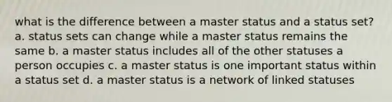 what is the difference between a master status and a status set? a. status sets can change while a master status remains the same b. a master status includes all of the other statuses a person occupies c. a master status is one important status within a status set d. a master status is a network of linked statuses