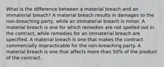 What is the difference between a material breach and an immaterial breach? A material breach results in damages to the non-breaching party, while an immaterial breach is minor. A material breach is one for which remedies are not spelled out in the contract, while remedies for an immaterial breach are specified. A material breach is one that makes the contract commercially impracticable for the non-breaching party. A material breach is one that affects more than 50% of the product of the contract.