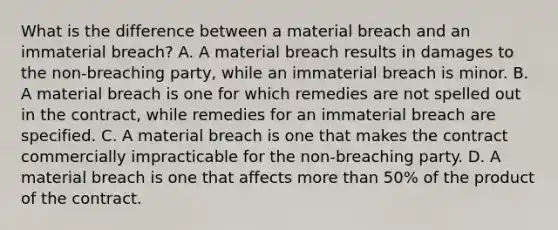 What is the difference between a material breach and an immaterial breach? A. A material breach results in damages to the non-breaching party, while an immaterial breach is minor. B. A material breach is one for which remedies are not spelled out in the contract, while remedies for an immaterial breach are specified. C. A material breach is one that makes the contract commercially impracticable for the non-breaching party. D. A material breach is one that affects more than 50% of the product of the contract.