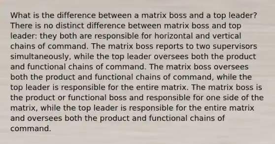 What is the difference between a matrix boss and a top leader? There is no distinct difference between matrix boss and top leader: they both are responsible for horizontal and vertical chains of command. The matrix boss reports to two supervisors simultaneously, while the top leader oversees both the product and functional chains of command. The matrix boss oversees both the product and functional chains of command, while the top leader is responsible for the entire matrix. The matrix boss is the product or functional boss and responsible for one side of the matrix, while the top leader is responsible for the entire matrix and oversees both the product and functional chains of command.