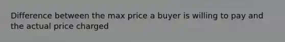 Difference between the max price a buyer is willing to pay and the actual price charged