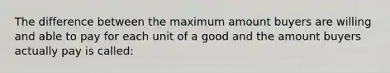 The difference between the maximum amount buyers are willing and able to pay for each unit of a good and the amount buyers actually pay is called: