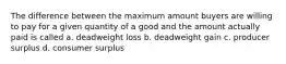 The difference between the maximum amount buyers are willing to pay for a given quantity of a good and the amount actually paid is called a. deadweight loss b. ​deadweight gain c. producer surplus d. consumer surplus