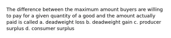 The difference between the maximum amount buyers are willing to pay for a given quantity of a good and the amount actually paid is called a. deadweight loss b. ​deadweight gain c. producer surplus d. consumer surplus