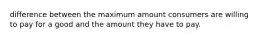 difference between the maximum amount consumers are willing to pay for a good and the amount they have to pay.