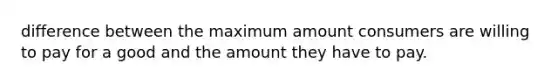 difference between the maximum amount consumers are willing to pay for a good and the amount they have to pay.