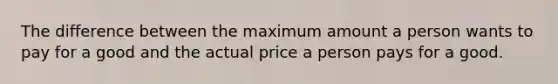 The difference between the maximum amount a person wants to pay for a good and the actual price a person pays for a good.