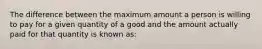 ​The difference between the maximum amount a person is willing to pay for a given quantity of a good and the amount actually paid for that quantity is known as: