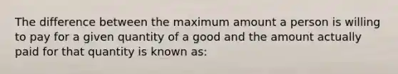 ​The difference between the maximum amount a person is willing to pay for a given quantity of a good and the amount actually paid for that quantity is known as: