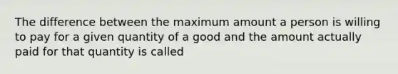 The difference between the maximum amount a person is willing to pay for a given quantity of a good and the amount actually paid for that quantity is called