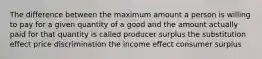 The difference between the maximum amount a person is willing to pay for a given quantity of a good and the amount actually paid for that quantity is called producer surplus the substitution effect price discrimination the income effect consumer surplus