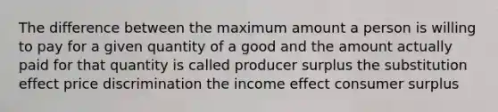 The difference between the maximum amount a person is willing to pay for a given quantity of a good and the amount actually paid for that quantity is called producer surplus the substitution effect price discrimination the income effect consumer surplus