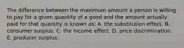 The difference between the maximum amount a person is willing to pay for a given quantity of a good and the amount actually paid for that quantity is known as: A. the substitution effect. B. consumer surplus. C. the income effect. D. price discrimination. E. producer surplus.