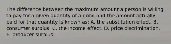 The difference between the maximum amount a person is willing to pay for a given quantity of a good and the amount actually paid for that quantity is known as: A. the substitution effect. B. <a href='https://www.questionai.com/knowledge/k77rlOEdsf-consumer-surplus' class='anchor-knowledge'>consumer surplus</a>. C. the income effect. D. price discrimination. E. producer surplus.